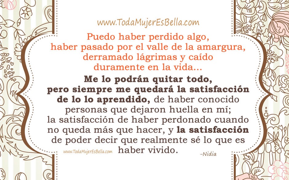 Puedo haber perdido algo, pasado por el valle de la amargura, derramado l&aacute;grimas y ca&iacute;do duramente en la vida&hellip; Me lo podr&aacute;n quitar todo, pero siempre me quedar&aacute; la satisfacci&oacute;n de lo lo aprendido, de haber conocido personas que dejaron huella en m&iacute;; la satisfacci&oacute;n de haber perdonado cuando no queda m&aacute;s que hacer, y la satisfacci&oacute;n de poder decir que realmente s&eacute; lo que es haber vivido.