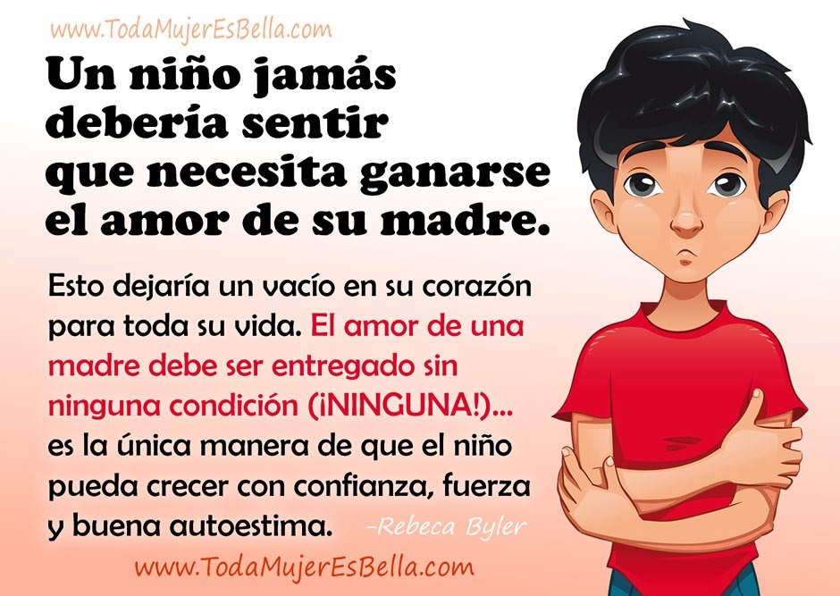 Un ni&ntilde;o jam&aacute;s deber&iacute;a sentir que necesita ganarse el amor de su madre. Esto dejar&iacute;a un vac&iacute;o en su coraz&oacute;n para toda su vida. El amor de una madre debe ser entregado sin ninguna condici&oacute;n (&iexcl;NINGUNA!)&hellip; es la &uacute;nica manera de que el ni&ntilde;o pueda crecer con confianza, fuerza y buena autoestima.