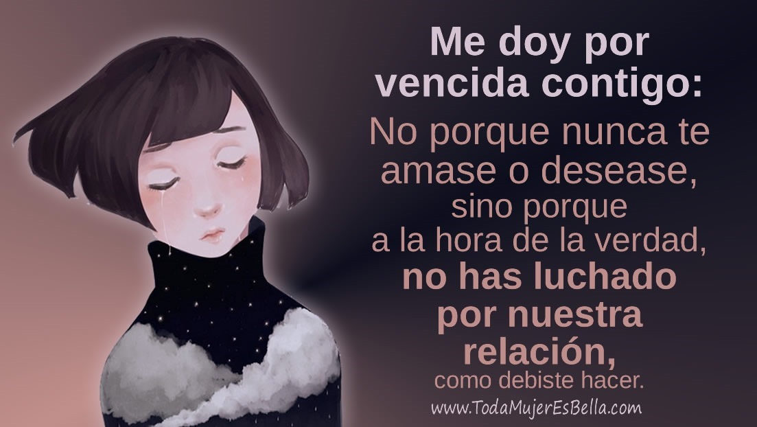 Me doy por vencida contigo: No porque nunca te amase o desease, sino porque a la hora de la verdad no has sabido luchar por mí y nuestro amor, como debiste hacer. Me doy por vencida contigo: No porque nunca te amase o desease, sino porque a la hora de la verdad no has sabido luchar por mí y nuestro amor, como debiste hacer.