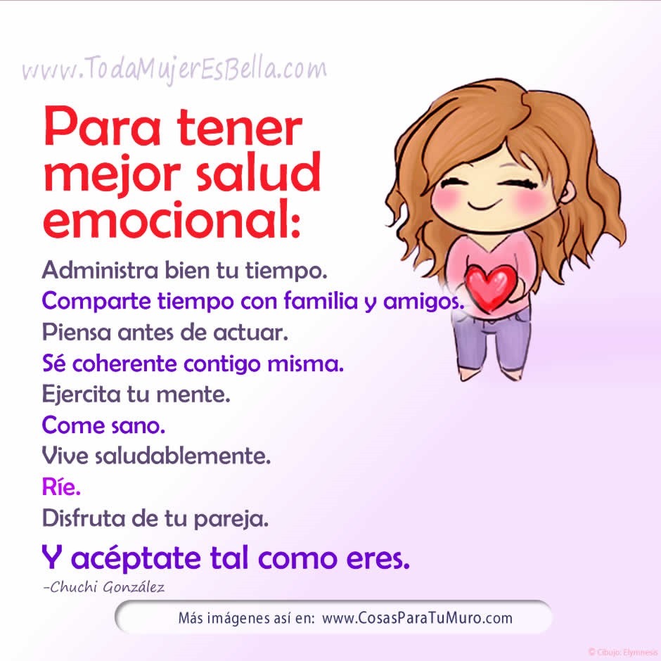 Para tener mejor salud emocional: Administra bien tu tiempo. Comparte tiempo con familia y amigos. Piensa antes de actuar. S&eacute; coherente contigo misma. Ejercita tu mente. Come sano. Vive saludablemente. R&iacute;e. Disfruta de tu pareja. Y ac&eacute;ptate tal como eres.