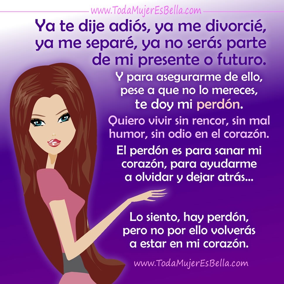 Ya te dije adi&oacute;s, ya me divorci&eacute;, ya me separ&eacute;, ya no ser&aacute;s parte de mi presente o futuro. Y para asegurarme de ello, pese a que no lo mereces, te doy mi perd&oacute;n. Quiero vivir sin rencor, sin mal humor, sin odio en el coraz&oacute;n. El perd&oacute;n es para sanar mi coraz&oacute;n, para ayudarme a olvidar y dejar atr&aacute;s&hellip; Lo siento, hay perd&oacute;n, pero no por ello volver&aacute;s a estar en mi coraz&oacute;n.