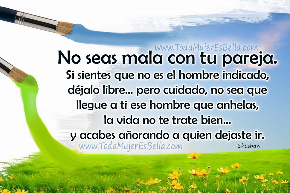 No seas mala con tu pareja. Si sientes que no es el hombre indicado, d&eacute;jalo libre... pero cuidado, no sea que llegue a ti ese hombre que anhelas, la vida no te trate bien&hellip; y acabes a&ntilde;orando al hombre que dejaste ir.
