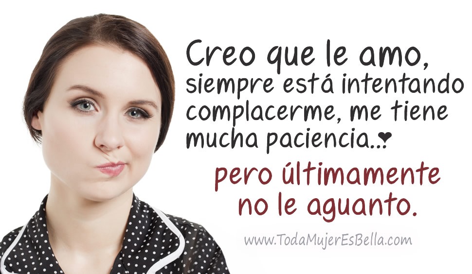 Creo que le amo, siempre est&aacute; intentando complacerme, me tiene mucha paciencia&hellip; pero &uacute;ltimamente no le aguanto.