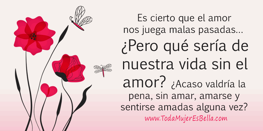 Es cierto que el amor nos juega malas pasadas… ¿Pero qué sería de nuestra vida sin el amor? ¿Acaso valdría la pena, sin amar, amarse y sentirse amadas alguna vez?
