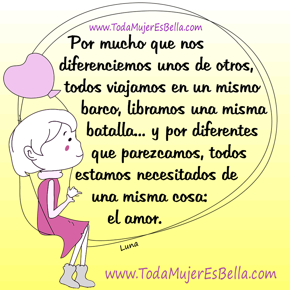 Por mucho que nos diferenciemos unos de otros, todos viajamos en un mismo barco, libramos una misma batalla, y por diferentes que parezcamos, todos estamos necesitados de una misma cosa: el amor. Autor: Luna
