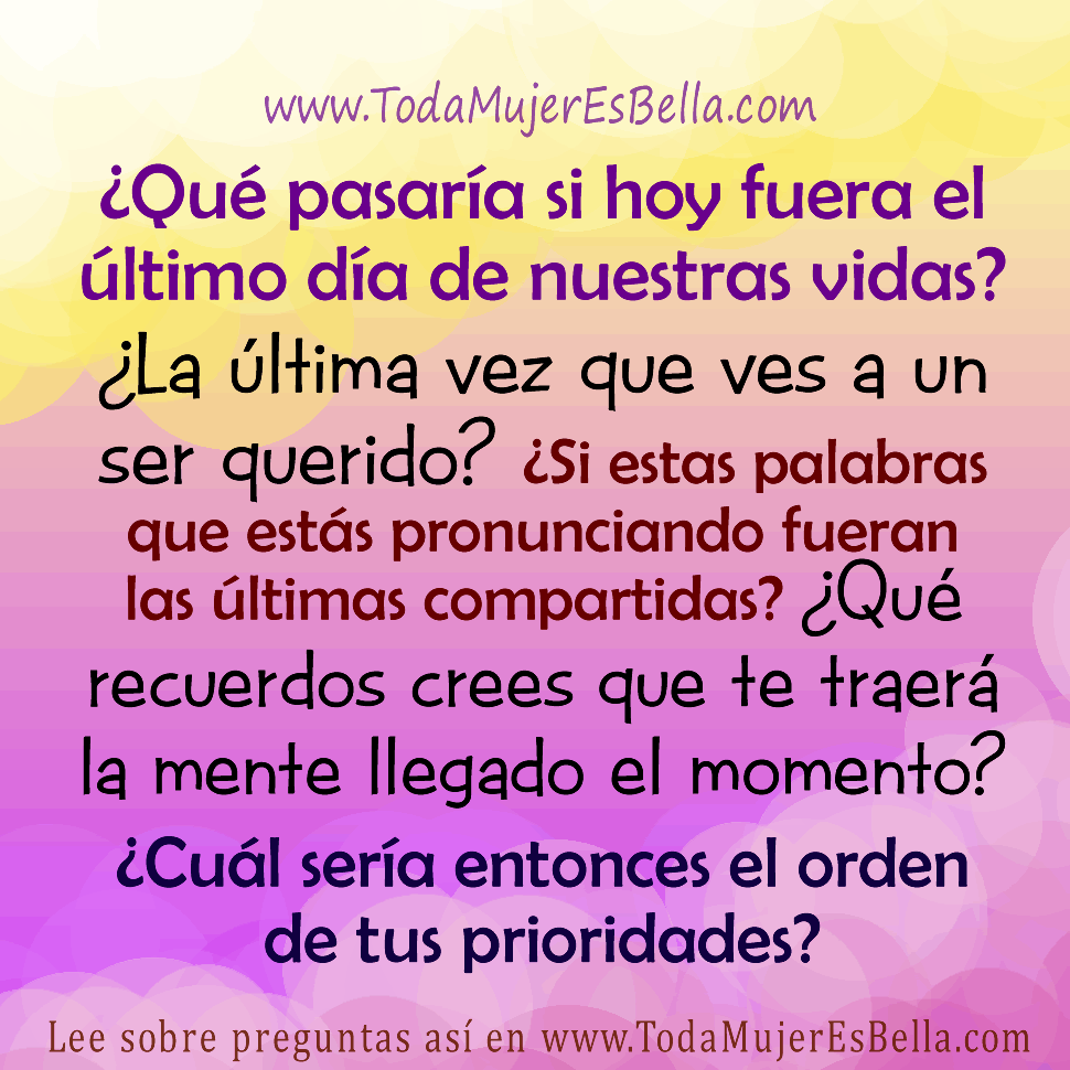 &iquest;Qu&eacute; pasar&iacute;a si hoy fuera el &uacute;ltimo d&iacute;a de nuestras vidas? &iquest;La &uacute;ltima vez que ves a un ser querido? &iquest;Si estas palabras que est&aacute;s pronunciando fueran las &uacute;ltimas compartidas? &iquest;Qu&eacute; recuerdos crees que te traer&aacute; la mente llegado el momento? &iquest;Cu&aacute;l ser&iacute;a entonces el orden de tus prioridades?