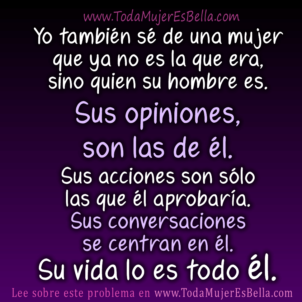 Yo tambi&eacute;n s&eacute; de una mujer que ya no es la que era, sino quien su hombre es. Sus opiniones, son las de &eacute;l. Sus acciones son s&oacute;lo las que &eacute;l aprobar&iacute;a. Sus conversaciones se centran en &eacute;l. Su vida lo es todo &eacute;l.