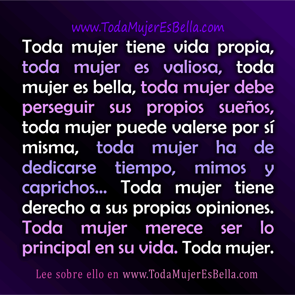 Toda mujer tiene vida propia, toda mujer es valiosa, toda mujer es bella, toda mujer debe ir a por sus propios sue&ntilde;os, toda mujer puede valerse por s&iacute; misma, toda mujer ha de dedicarse tiempo, mimos y caprichos&hellip; Toda mujer tiene derecho a sus propias opiniones. Toda mujer merece ser lo principal en su vida.