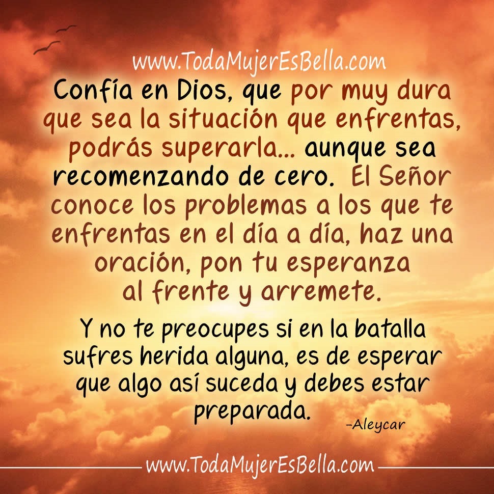 Conf&iacute;a en Dios, que por muy dura que sea la situaci&oacute;n que enfrentas, podr&aacute;s superarla&hellip; aunque sea recomenzando de cero. El Se&ntilde;or conoce los problemas a los que te enfrentas en el d&iacute;a a d&iacute;a, haz una oraci&oacute;n, pon tu esperanza al frente y arremete. Y no te preocupes si en la batalla sufres herida alguna, es de esperar que algo as&iacute; suceda y debes estar preparada.