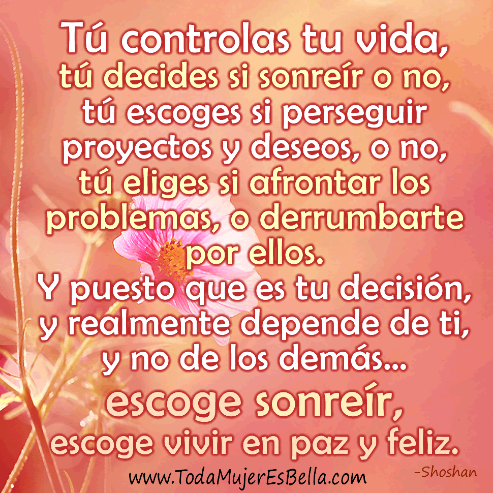 T&uacute; controlas tu vida, t&uacute; decides si sonre&iacute;r o no, t&uacute; escoges si perseguir proyectos y deseos o no, t&uacute; eliges si afrontar los problemas, o derrumbarte por ellos. Y puesto que es tu decisi&oacute;n, y realmente depende de ti, y no de los dem&aacute;s&hellip; escoge sonre&iacute;r, escoge vivir en paz y feliz.