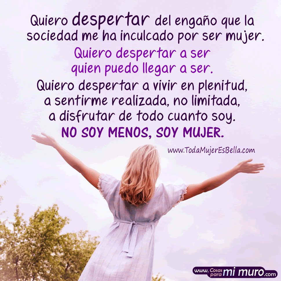 Quiero despertar a ser quien puedo llegar a ser Quiero despertar del engaño que la sociedad me ha inculcado por ser mujer. Quiero despertar a ser quien puedo llegar a ser. Quiero despertar a vivir en plenitud, a sentirme realizada, no limitada, a disfrutar de todo cuanto soy. No soy menos, soy mujer.