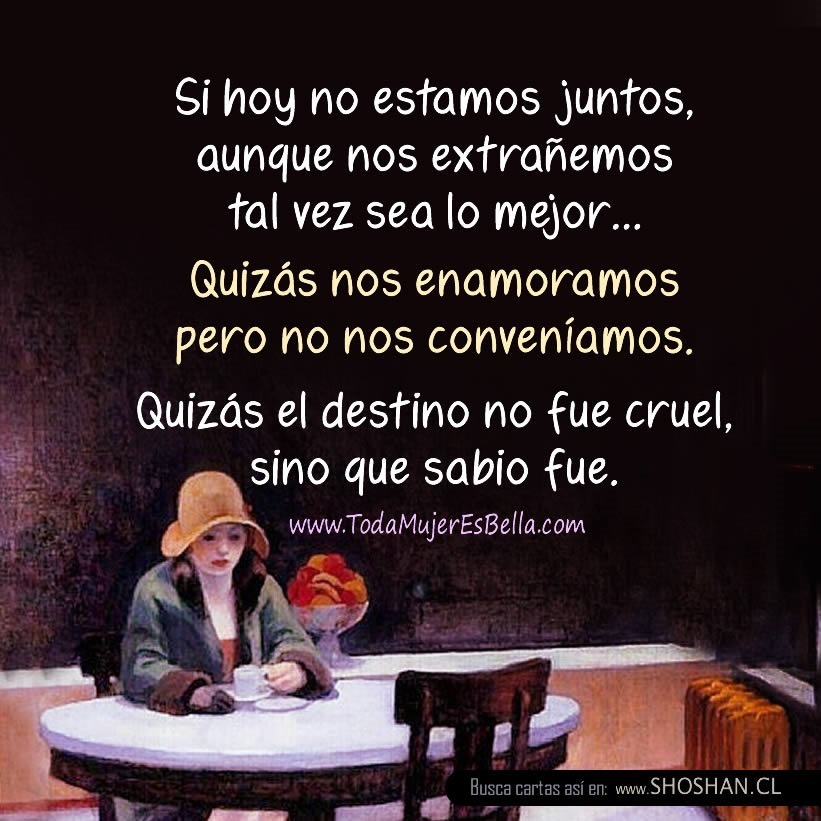 Si hoy no estamos juntos, aunque nos extra&ntilde;emos tal vez sea lo mejor. Quiz&aacute;s nos enamoramos pero no nos conven&iacute;amos. Quiz&aacute;s el destino no fue cruel, sino que sabio fue.