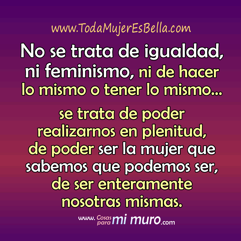No se trata de feminismo No se trata de igualdad, ni feminismo, ni de hacer lo mismo o tener lo mismo… se trata de poder realizarnos en plenitud, de poder ser la mujer que sabemos que podemos ser, de ser enteramente nosotras mismas.