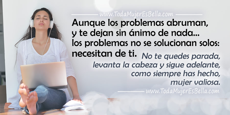 Aunque los problemas abruman, y te dejan sin ánimo de nada… los problemas no se solucionan solos, necesitan de ti. No te quedes parada, levanta la cabeza y sigue adelante, como siempre has hecho, mujer valiosa.