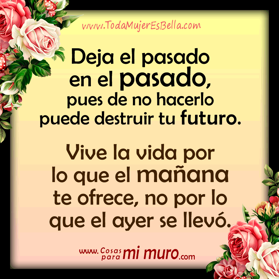 Deja el pasado en el pasado Deja el pasado en el pasado, pues de no hacerlo puede destruir tu futuro. Vive la vida por lo que el mañana te ofrece, no por lo que el ayer se llevó.