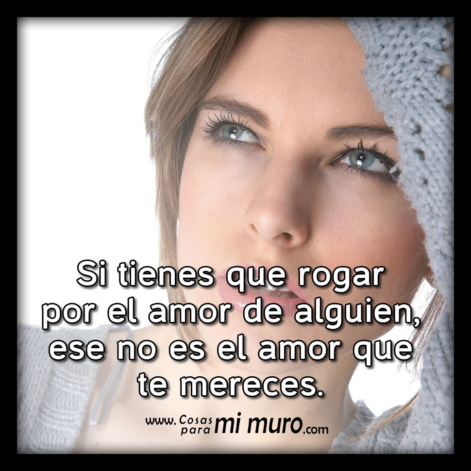 Si tienes que rogar por su amor, no te merece Si tienes que rogar por su amor, no te merece